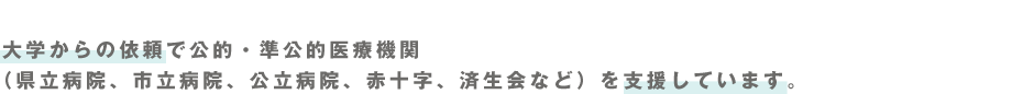 大学からの依頼で公的・準公的医療機関（県立病院、市立病院、公立病院、赤十字、済生会など）を支援しています。