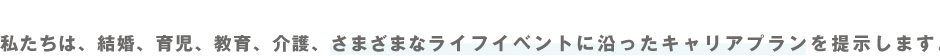 私たちは、結婚、育児、教育、介護、さまざまなライフイベントに沿ったキャリアプランを提示します